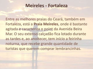 Meireles - Fortaleza
Entre as melhores praias do Ceará, também em
Fortaleza, está a Praia Meireles, onde é bastante
agitada e caracteriza o point da Avenida Beira
Mar. O seu extenso calçadão fica lotado durante
as tardes e, ao anoitecer, tem início a feirinha
noturna, que recebe grande quantidade de
turistas que querem comprar lembrancinhas.

 