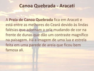 Canoa Quebrada - Aracati
A Praia de Canoa Quebrada fica em Aracati e
está entre as melhores do Ceará devido às lindas
falésias que adornam a orla mudando de cor na
frente de dunas que dão um contraste magnífico
na paisagem. Há a imagem de uma lua e estrela
feita em uma parede de areia que ficou bem
famosa ali.

 