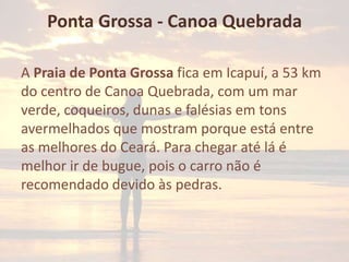 Ponta Grossa - Canoa Quebrada
A Praia de Ponta Grossa fica em Icapuí, a 53 km
do centro de Canoa Quebrada, com um mar
verde, coqueiros, dunas e falésias em tons
avermelhados que mostram porque está entre
as melhores do Ceará. Para chegar até lá é
melhor ir de bugue, pois o carro não é
recomendado devido às pedras.

 
