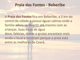 Praia das Fontes - Beberibe
A Praia das Fontes fica em Beberibe, a 5 km do
centro da cidade e possui águas calmas onde a
família adora se divertir até mesmo com as
crianças. Suas bicas de água
doce, falésias, dunas e grutas encantam mais
ainda o local e mostram porque a praia está
entre as melhores do Ceará.

 