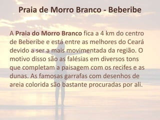 Praia de Morro Branco - Beberibe
A Praia do Morro Branco fica a 4 km do centro
de Beberibe e está entre as melhores do Ceará
devido a ser a mais movimentada da região. O
motivo disso são as falésias em diversos tons
que completam a paisagem com os recifes e as
dunas. As famosas garrafas com desenhos de
areia colorida são bastante procuradas por ali.

 