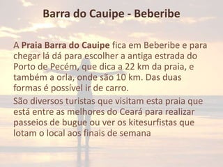 Barra do Cauipe - Beberibe
A Praia Barra do Cauipe fica em Beberibe e para
chegar lá dá para escolher a antiga estrada do
Porto de Pecém, que dica a 22 km da praia, e
também a orla, onde são 10 km. Das duas
formas é possível ir de carro.
São diversos turistas que visitam esta praia que
está entre as melhores do Ceará para realizar
passeios de bugue ou ver os kitesurfistas que
lotam o local aos finais de semana

 