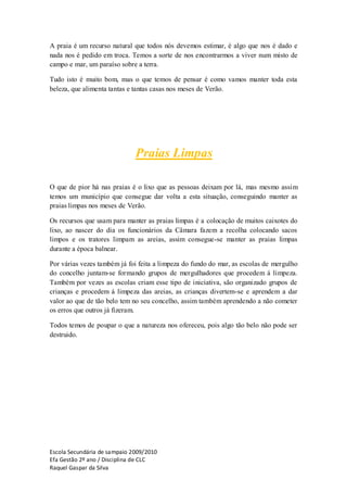 A praia é um recurso natural que todos nós devemos estimar, é algo que nos é dado e
nada nos é pedido em troca. Temos a sorte de nos encontrarmos a viver num misto de
campo e mar, um paraíso sobre a terra.

Tudo isto é muito bom, mas o que temos de pensar é como vamos manter toda esta
beleza, que alimenta tantas e tantas casas nos meses de Verão.




                              Praias Limpas

O que de pior há nas praias é o lixo que as pessoas deixam por lá, mas mesmo assim
temos um município que consegue dar volta a esta situação, conseguindo manter as
praias limpas nos meses de Verão.

Os recursos que usam para manter as praias limpas é a colocação de muitos caixotes do
lixo, ao nascer do dia os funcionários da Câmara fazem a recolha colocando sacos
limpos e os tratores limpam as areias, assim consegue-se manter as praias limpas
durante a época balnear.

Por várias vezes também já foi feita a limpeza do fundo do mar, as escolas de mergulho
do concelho juntam-se formando grupos de mergulhadores que procedem á limpeza.
Também por vezes as escolas criam esse tipo de iniciativa, são organizado grupos de
crianças e procedem á limpeza das areias, as crianças divertem-se e aprendem a dar
valor ao que de tão belo tem no seu concelho, assim também aprendendo a não cometer
os erros que outros já fizeram.

Todos temos de poupar o que a natureza nos ofereceu, pois algo tão belo não pode ser
destruido.




Escola Secundária de sampaio 2009/2010
Efa Gestão 2º ano / Disciplina de CLC
Raquel Gaspar da Silva
 