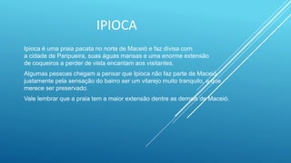 IPIOCA
Ipioca é uma praia pacata no norte de Maceió e faz divisa com
a cidade de Paripueira, suas águas mansas e uma enorme extensão
de coqueiros a perder de vista encantam aos visitantes.
Algumas pessoas chegam a pensar que Ipioca não faz parte de Maceió
justamente pela sensação do bairro ser um vilarejo muito tranquilo, e que
merece ser preservado.
Vale lembrar que a praia tem a maior extensão dentre as demais de Maceió.
 