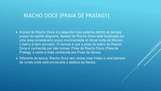 RIACHO DOCE (PRAIA DE PRATAGY)
 A praia de Riacho Doce é a segunda mais extensa dentre as demais
praias da capital alagoana. Apesar de Riacho Doce está localizada em
uma área considerado pouco movimentada do litoral norte de Maceió,
o bairro é bem povoado. O curioso é que a praia do bairro de Riacho
Doce é conhecida por três nomes: Praia de Riacho Doce, Praia de
Pratagy, e como é mais conhecida por Praia da Sereia.
 Diferente de Ipioca, Riacho Doce tem ondas mais fortes e uma barreira
de corais onde está encravada a estátua da Sereia.
 