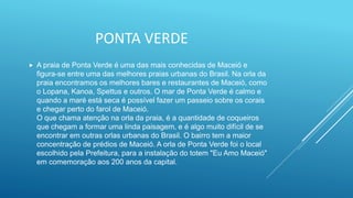 PONTA VERDE
 A praia de Ponta Verde é uma das mais conhecidas de Maceió e
figura-se entre uma das melhores praias urbanas do Brasil. Na orla da
praia encontramos os melhores bares e restaurantes de Maceió, como
o Lopana, Kanoa, Spettus e outros. O mar de Ponta Verde é calmo e
quando a maré está seca é possível fazer um passeio sobre os corais
e chegar perto do farol de Maceió.
O que chama atenção na orla da praia, é a quantidade de coqueiros
que chegam a formar uma linda paisagem, e é algo muito difícil de se
encontrar em outras orlas urbanas do Brasil. O bairro tem a maior
concentração de prédios de Maceió. A orla de Ponta Verde foi o local
escolhido pela Prefeitura, para a instalação do totem "Eu Amo Maceió"
em comemoração aos 200 anos da capital.
 
