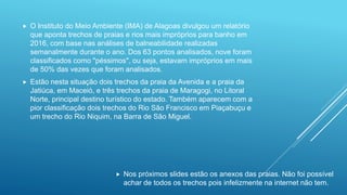  O Instituto do Meio Ambiente (IMA) de Alagoas divulgou um relatório
que aponta trechos de praias e rios mais impróprios para banho em
2016, com base nas análises de balneabilidade realizadas
semanalmente durante o ano. Dos 63 pontos analisados, nove foram
classificados como "péssimos", ou seja, estavam impróprios em mais
de 50% das vezes que foram analisados.
 Estão nesta situação dois trechos da praia da Avenida e a praia da
Jatiúca, em Maceió, e três trechos da praia de Maragogi, no Litoral
Norte, principal destino turístico do estado. Também aparecem com a
pior classificação dois trechos do Rio São Francisco em Piaçabuçu e
um trecho do Rio Niquim, na Barra de São Miguel.
 Nos próximos slides estão os anexos das praias. Não foi possível
achar de todos os trechos pois infelizmente na internet não tem.
 