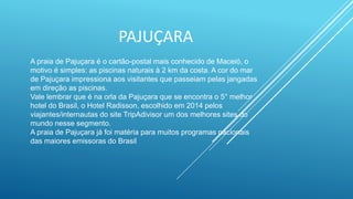 PAJUÇARA
A praia de Pajuçara é o cartão-postal mais conhecido de Maceió, o
motivo é simples: as piscinas naturais à 2 km da costa. A cor do mar
de Pajuçara impressiona aos visitantes que passeiam pelas jangadas
em direção as piscinas.
Vale lembrar que é na orla da Pajuçara que se encontra o 5° melhor
hotel do Brasil, o Hotel Radisson, escolhido em 2014 pelos
viajantes/internautas do site TripAdivisor um dos melhores sites do
mundo nesse segmento.
A praia de Pajuçara já foi matéria para muitos programas nacionais
das maiores emissoras do Brasil
 