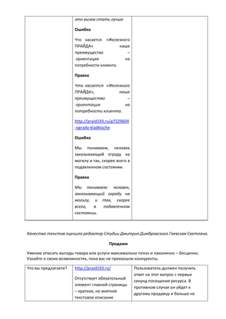 это вызов стать лучше
Ошибка
Что касается «Железного
ПРАЙДА» наше
преимущество –
ориентация на
потребности клиента.
Правка
Что касается «Железного
ПРАЙДА», наше
преимущество –
ориентация на
потребности клиента.
http://praid193.ru/g7229604
-ogrady-kladbische
Ошибка
Мы понимаем, человек
заказывающий ограду на
могилу и так, скорее всего в
подавленном состоянии.
Правка
Мы понимаем: человек,
заказывающий ограду на
могилу, и так, скорее
всего, в подавленном
состоянии.
Качество текстов оценила редактор Студии Дмитрия Димбровского Гаевская Светлана.
Продажи
Умение описать выгоды товара или услуги максимально точно и лаконично – бесценно.
Узнайте о своих возможностях, пока вас не превзошли конкуренты.
Что вы предлагаете? http://praid193.ru/
Отсутствует обязательный
элемент главной страницы
– краткое, но внятное
текстовое описание
Пользователь должен получить
ответ на этот вопрос с первых
секунд посещения ресурса. В
противном случае он уйдет к
другому продавцу и больше не
 