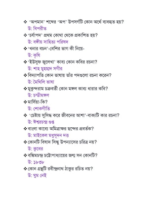 ❖ ‘অপমাে’ শমের ‘অপ’ উপসগণটি মকাে অমথণ বযবহৃত হয়?
উ: টবপরীত
❖‘ে ণাপদ’ প্রথম মকাথা মথমক প্রকাটশত হয়?
উ: বঙ্গীয় সাটহতয পটরষদ
❖‘খোর বেে’-মবটশর ভাগ কী টেময়-
উ: কৃটষ
❖‘ইউসুফ জুমলখা’ কাবয মকাে কটবর রেো?
উ: শাহ মুহম্মদ সগীর
❖টবদযাপটত মকাে ভাষায় তাাঁর পদগুমলা রেো কমরে?
উ: মমটথটল ভাষা
❖মুকুিরাম েক্রবতণী মকাে মঙ্গল কাবয ধারার কটব?
উ: েন্ডীমঙ্গল
❖মাটসণয়া-টক?
উ: মশাকগীটত
❖ ‘মেোয় সুটসদ্ধ কমর জীবমের আশা’-বাকযটি কার রেো?
উ: ঈশ্বরেন্দ্র গুপ্ত
❖বাাংলা কামবয অটমোক্ষর েমির প্রবতণক?
উ: মাইমকল মধুসূদে দত্ত
❖মকােটি টবষাদ টসিু উপন্যামসর েটরে েয়?
উ: কুমবর
❖বটঙ্কমেন্দ্র েমট্টাপাধযাময়র জন্ম সে মকােটি?
উ: ১৮৩৮
❖মকাে গ্রন্থটি রবীন্দ্রোথ িাকুর রটেত েয়?
উ: ঘুম মেই
 