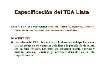 Especificación del TDA Lista Lista  = TDA con operaciones  crea, fin, primero, siguiente, anterior, vacia, recupera, longitud, inserta, suprime y modifica . DESCRIPCION Los valores del TDA  Lista  son listas de elementos del tipo  Elemento . Las posiciones de los elementos de la lista y la posición fin de la lista son del tipo  Posicion . Las listas son  mutables : inserta, suprime y modifica añaden,  eliminan y modifican elementos en la lista respectivamente. 
