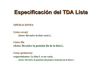 Especificación del TDA Lista OPERACIONES Lista::crea()  efecto: Devuelve la lista vacía L. Lista::fin  efecto: Devuelve la posición fin de la lista L. Lista::primero()  requerimientos: La lista L es no vacía. efecto: Devuelve la posición del primer elemento de la lista L. 