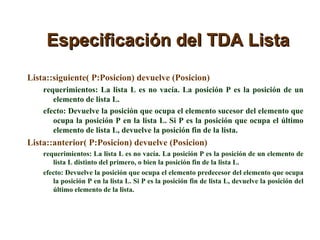 Especificación del TDA Lista Lista::siguiente( P:Posicion) devuelve (Posicion) requerimientos: La lista L es no vacía. La posición P es la posición de un elemento de lista L. efecto: Devuelve la posición que ocupa el elemento sucesor del elemento que ocupa la posición P en la lista L. Si P es la posición que ocupa el último elemento de lista L, devuelve la posición fin de la lista. Lista::anterior( P:Posicion) devuelve (Posicion) requerimientos: La lista L es no vacía. La posición P es la posición de un elemento de lista L distinto del primero, o bien la posición fin de la lista L.  efecto: Devuelve la posición que ocupa el elemento predecesor del elemento que ocupa la posición P en la lista L. Si P es la posición fin de lista L, devuelve la posición del último elemento de la lista. 