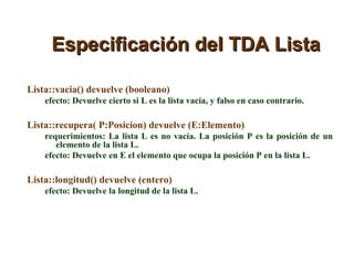 Especificación del TDA Lista Lista::vacia() devuelve (booleano) efecto: Devuelve cierto si L es la lista vacía, y falso en caso contrario. Lista::recupera( P:Posicion) devuelve (E:Elemento) requerimientos: La lista L es no vacía. La posición P es la posición de un elemento de la lista L.  efecto: Devuelve en E el elemento que ocupa la posición P en la lista L. Lista::longitud() devuelve (entero) efecto: Devuelve la longitud de la lista L. 