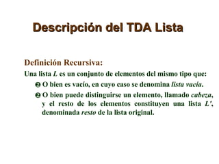 Descripción del TDA Lista Definición Recursiva: Una lista  L  es un conjunto de elementos del mismo tipo que: O bien es vacío, en cuyo caso se denomina  lista vacía . O bien puede distinguirse un elemento, llamado  cabeza , y el resto de los elementos constituyen una lista  L' , denominada  resto  de la lista original. 