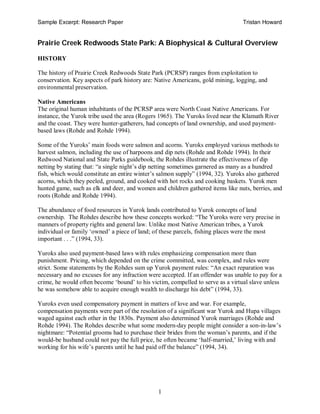 Sample Excerpt: Research Paper Tristan Howard
1
Prairie Creek Redwoods State Park: A Biophysical & Cultural Overview
HISTORY
The history of Prairie Creek Redwoods State Park (PCRSP) ranges from exploitation to
conservation. Key aspects of park history are: Native Americans, gold mining, logging, and
environmental preservation.
Native Americans
The original human inhabitants of the PCRSP area were North Coast Native Americans. For
instance, the Yurok tribe used the area (Rogers 1965). The Yuroks lived near the Klamath River
and the coast. They were hunter-gatherers, had concepts of land ownership, and used payment-
based laws (Rohde and Rohde 1994).
Some of the Yuroks’ main foods were salmon and acorns. Yuroks employed various methods to
harvest salmon, including the use of harpoons and dip nets (Rohde and Rohde 1994). In their
Redwood National and State Parks guidebook, the Rohdes illustrate the effectiveness of dip
netting by stating that: “a single night’s dip netting sometimes garnered as many as a hundred
fish, which would constitute an entire winter’s salmon supply” (1994, 32). Yuroks also gathered
acorns, which they peeled, ground, and cooked with hot rocks and cooking baskets. Yurok men
hunted game, such as elk and deer, and women and children gathered items like nuts, berries, and
roots (Rohde and Rohde 1994).
The abundance of food resources in Yurok lands contributed to Yurok concepts of land
ownership. The Rohdes describe how these concepts worked: “The Yuroks were very precise in
manners of property rights and general law. Unlike most Native American tribes, a Yurok
individual or family ‘owned’ a piece of land; of these parcels, fishing places were the most
important . . .” (1994, 33).
Yuroks also used payment-based laws with rules emphasizing compensation more than
punishment. Pricing, which depended on the crime committed, was complex, and rules were
strict. Some statements by the Rohdes sum up Yurok payment rules: “An exact reparation was
necessary and no excuses for any infraction were accepted. If an offender was unable to pay for a
crime, he would often become ‘bound’ to his victim, compelled to serve as a virtual slave unless
he was somehow able to acquire enough wealth to discharge his debt” (1994, 33).
Yuroks even used compensatory payment in matters of love and war. For example,
compensation payments were part of the resolution of a significant war Yurok and Hupa villages
waged against each other in the 1830s. Payment also determined Yurok marriages (Rohde and
Rohde 1994). The Rohdes describe what some modern-day people might consider a son-in-law’s
nightmare: “Potential grooms had to purchase their brides from the woman’s parents, and if the
would-be husband could not pay the full price, he often became ‘half-married,’ living with and
working for his wife’s parents until he had paid off the balance” (1994, 34).
 