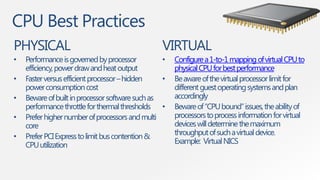 CPU Best Practices
PHYSICAL                                          VIRTUAL
•   Performance is governed by processor          •   Configure a 1-to-1 mapping of virtual CPU to
    efficiency, power draw and heat output            physical CPU for best performance
•   Faster versus efficient processor – hidden    •   Be aware of the virtual processor limit for
    power consumption cost                            different guest operating systems and plan
•   Beware of built in processor software such as     accordingly
    performance throttle for thermal thresholds •     Beware of “CPU bound” issues, the ability of
•   Prefer higher number of processors and multi      processors to process information for virtual
    core                                              devices will determine the maximum
•   Prefer PCI Express to limit bus contention &      throughput of such a virtual device.
    CPU utilization                                   Example: Virtual NICS
 