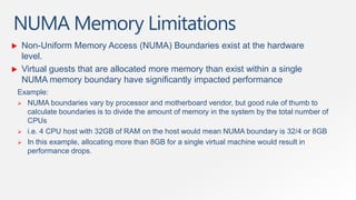 NUMA Memory Limitations
    Non-Uniform Memory Access (NUMA) Boundaries exist at the hardware
     level.
    Virtual guests that are allocated more memory than exist within a single
     NUMA memory boundary have significantly impacted performance
    Example:
     NUMA boundaries vary by processor and motherboard vendor, but good rule of thumb to
      calculate boundaries is to divide the amount of memory in the system by the total number of
      CPUs
     i.e. 4 CPU host with 32GB of RAM on the host would mean NUMA boundary is 32/4 or 8GB
     In this example, allocating more than 8GB for a single virtual machine would result in
      performance drops.
 