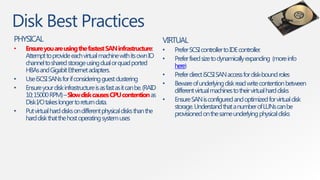 Disk Best Practices
PHYSICAL                                                             VIRTUAL
•   Ensure you are using the fastest SAN infrastructure:             •   Prefer SCSI controller to IDE controller.
    Attempt to provide each virtual machine with its own IO          •   Prefer fixed size to dynamically expanding (more info
    channel to shared storage using dual or quad ported                  here)
    HBAs and Gigabit Ethernet adapters.
                                                                     •   Prefer direct iSCSI SAN access for disk-bound roles
•   Use iSCSI SANs for if considering guest clustering
                                                                     •   Beware of underlying disk read write contention between
•   Ensure your disk infrastructure is as fast as it can be. (RAID       different virtual machines to their virtual hard disks
    10; 15000 RPM) –Slow disk causes CPU contention as
    Disk I/O takes longer to return data.                            •   Ensure SAN is configured and optimized for virtual disk
                                                                         storage. Understand that a number of LUNs can be
•   Put virtual hard disks on different physical disks than the          provisioned on the same underlying physical disks
    hard disk that the host operating system uses
 