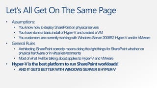 Let‟s All Get On The Same Page
• Assumptions:
    • You know how to deploy SharePoint on physical servers
    • You have done a basic install of Hyper-V and created a VM
    • You customers are currently working with Windows Server 2008R2 Hyper-V and/or VMware
• General Rules
    • Architecting SharePoint correctly means doing the right things for SharePoint whether on
      physical hardware or in virtual environments
    • Most of what I will be talking about applies to Hyper-V and VMware
• Hyper-V is the best platform to run SharePoint workloads!
    • AND IT GETS BETTER WITH WINDOWS SERVER 8 HYPER-V
 