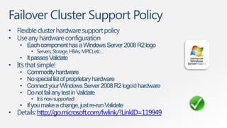 Failover Cluster Support Policy
• Flexible cluster hardware support policy
• Use any hardware configuration
    • Each component has a Windows Server 2008 R2 logo
         • Servers, Storage, HBAs, MPIO, etc…
    • It passes Validate
• It‟s that simple!
    •   Commodity hardware
    •   No special list of proprietary hardware
    •   Connect your Windows Server 2008 R2 logo’d hardware
    •   Do not fail any test in Validate
         • It is now supported!
    • If you make a change, just re-run Validate
• Details: http://go.microsoft.com/fwlink/?LinkID=119949
 