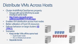 Distribute VMs Across Hosts
• Cluster AntiAffinityClassNames property
    • Groups with same AACN try to avoid
      moving to same node
    • http://msdn.microsoft.com/en-
      us/library/aa369651(VS.85).aspx
• Enables VM distribution across host nodes
• Better utilization of host OS resources
• Failover behavior on large clusters: KB
  299631
• Scenarios
    • Keep similar VMs off the same host
        • Guest cluster nodes
        • DCs or infrastructure servers
    • Separate tenets
 