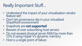 Really Important Stuff…
• Understand the impact of your virtualization vendor
  feature set!
• Don‟t let governance slip in your virtualized
  SharePoint environment
• Snapshots are not supported
• Beware of over subscribing host servers
• Do not exceed physical server RAM by more than
  15% if using Hyper-V‟s dynamic memory
• Host is a single point of failure
 