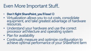 Even More Important Stuff..
• Don’t fight SharePoint, you’ll lose! 
• Virtualization allows you to cut costs, consolidate
  equipment, and take greatest advantage of hardware
  resources.
• Understand your hardware and use the correct
  processor architecture and operating system
• Plan for availability
• Continually measure and optimize configuration to
  achieve optimal performance of your SharePoint farm
 