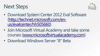 Next Steps
• Download System Center 2012 Eval Software
  (http://technet.microsoft.com/en-
  us/evalcenter/hh505660)
• Join Microsoft Virtual Academy and take some
  courses (www.microsoftvirtualacademy.com)
• Download Windows Server “8” Beta
 