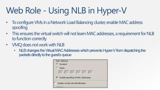 Web Role - Using NLB in Hyper-V
• To configure VMs in a Network Load Balancing cluster, enable MAC address
  spoofing
• This ensures the virtual switch will not learn MAC addresses, a requirement for NLB
  to function correctly
• VMQ does not work with NLB
    • NLB changes the Virtual MAC Addresses which prevents Hyper-V from dispatching the
      packets directly to the guest’s queue
 