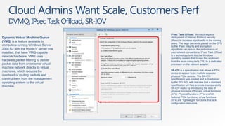 Cloud Admins Want Scale, Customers Perf
    DVMQ, IPsec Task Offload, SR-IOV
                                       IPsec Task Offload: Microsoft expects
Dynamic Virtual Machine Queue          deployment of Internet Protocol security
(VMQ) is a feature available to        (IPsec) to increase significantly in the coming
                                       years. The large demands placed on the CPU
computers running Windows Server       by the IPsec integrity and encryption
2008 R2 with the Hyper-V server role   algorithms can reduce the performance of
installed, that have VMQ-capable       your network connections. IPsec Task Offload
network hardware. VMQ uses             is a technology built into the Windows
                                       operating system that moves this workload
hardware packet filtering to deliver   from the main computer's CPU to a dedicated
packet data from an external virtual   processor on the network adapter.
machine network directly to virtual
machines, which reduces the            SR-IOV is a specification that allows a PCIe
                                       device to appear to be multiple separate
overhead of routing packets and        physical PCIe devices. The SR-IOV
copying them from the management       specification was created and is maintained
operating system to the virtual        by the PCI SIG, with the idea that a standard
machine.                               specification will help promote interoperability.
                                       SR-IOV works by introducing the idea of
                                       physical functions (PFs) and virtual functions
                                       (VFs). Physical functions (PFs) are full-
                                       featured PCIe functions; virtual functions
                                       (VFs) are “lightweight” functions that lack
                                       configuration resources.
 
