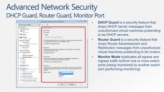 Advanced Network Security
DHCP Guard, Router Guard, Monitor Port
                                 •   DHCP Guard is a security feature that
                                     drops DHCP server messages from
                                     unauthorized virtual machines pretending
                                     to be DHCP servers.
                                 •   Router Guard is a security feature that
                                     drops Router Advertisement and
                                     Redirection messages from unauthorized
                                     virtual machines pretending to be routers.
                                 •   Monitor Mode duplicates all egress and
                                     ingress traffic to/from one or more switch
                                     ports (being monitored) to another switch
                                     port (performing monitoring)
 