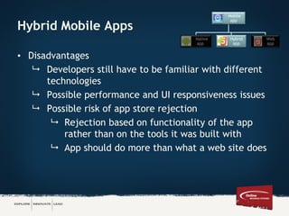 Hybrid Mobile Apps
• Disadvantages
 Developers still have to be familiar with different
technologies
 Possible performance and UI responsiveness issues
 Possible risk of app store rejection
 Rejection based on functionality of the app
rather than on the tools it was built with
 App should do more than what a web site does
Mobile
app
Native
app
Hybrid
app
Web
app
 