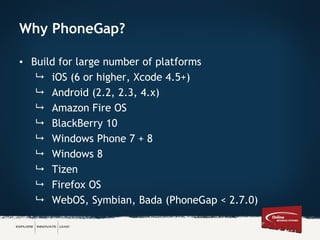 Why PhoneGap?
• Build for large number of platforms
 iOS (6 or higher, Xcode 4.5+)
 Android (2.2, 2.3, 4.x)
 Amazon Fire OS
 BlackBerry 10
 Windows Phone 7 + 8
 Windows 8
 Tizen
 Firefox OS
 WebOS, Symbian, Bada (PhoneGap < 2.7.0)
 