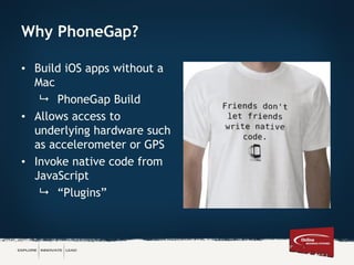 Why PhoneGap?
• Build iOS apps without a
Mac
 PhoneGap Build
• Allows access to
underlying hardware such
as accelerometer or GPS
• Invoke native code from
JavaScript
 “Plugins”
 