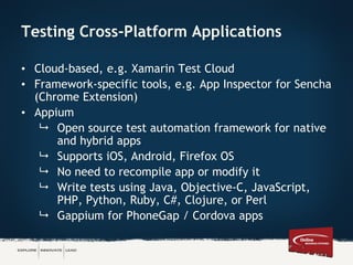Testing Cross-Platform Applications
• Cloud-based, e.g. Xamarin Test Cloud
• Framework-specific tools, e.g. App Inspector for Sencha
(Chrome Extension)
• Appium
 Open source test automation framework for native
and hybrid apps
 Supports iOS, Android, Firefox OS
 No need to recompile app or modify it
 Write tests using Java, Objective-C, JavaScript,
PHP, Python, Ruby, C#, Clojure, or Perl
 Gappium for PhoneGap / Cordova apps
 