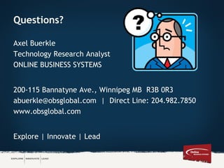 Questions?
Axel Buerkle
Technology Research Analyst
ONLINE BUSINESS SYSTEMS
200-115 Bannatyne Ave., Winnipeg MB R3B 0R3
abuerkle@obsglobal.com | Direct Line: 204.982.7850
www.obsglobal.com
Explore | Innovate | Lead
 