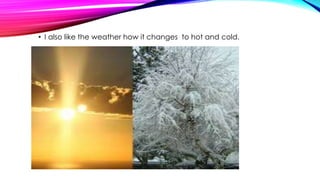 • I also like the weather how it changes to hot and cold. 
 