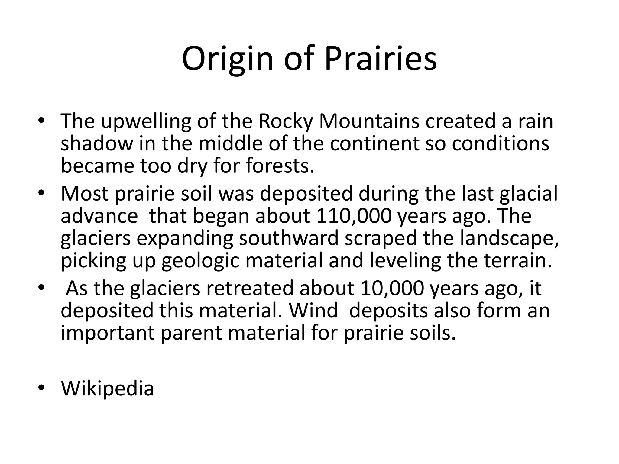 Origin of Prairies
• The upwelling of the Rocky Mountains created a rain
  shadow in the middle of the continent so conditions
  became too dry for forests.
• Most prairie soil was deposited during the last glacial
  advance that began about 110,000 years ago. The
  glaciers expanding southward scraped the landscape,
  picking up geologic material and leveling the terrain.
• As the glaciers retreated about 10,000 years ago, it
  deposited this material. Wind deposits also form an
  important parent material for prairie soils.

• Wikipedia
 