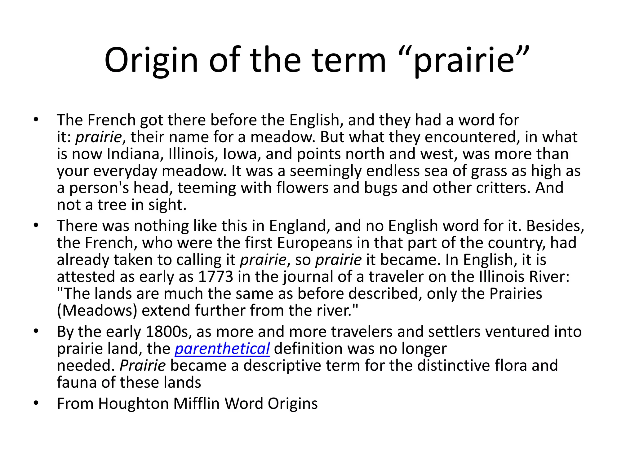 Origin of the term “prairie”
• The French got there before the English, and they had a word for
  it: prairie, their name for a meadow. But what they encountered, in what
  is now Indiana, Illinois, Iowa, and points north and west, was more than
  your everyday meadow. It was a seemingly endless sea of grass as high as
  a person's head, teeming with flowers and bugs and other critters. And
  not a tree in sight.
• There was nothing like this in England, and no English word for it. Besides,
  the French, who were the first Europeans in that part of the country, had
  already taken to calling it prairie, so prairie it became. In English, it is
  attested as early as 1773 in the journal of a traveler on the Illinois River:
  "The lands are much the same as before described, only the Prairies
  (Meadows) extend further from the river."
• By the early 1800s, as more and more travelers and settlers ventured into
  prairie land, the parenthetical definition was no longer
  needed. Prairie became a descriptive term for the distinctive flora and
  fauna of these lands
• From Houghton Mifflin Word Origins
 