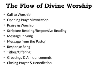The Flow of Divine Worship
• Call to Worship
• Opening Prayer/Invocation
• Praise & Worship
• Scripture Reading/Responsive Reading
• Message in Song
• Message from the Pastor
• Response Song
• Tithes/Offering
• Greetings & Announcements
• Closing Prayer & Benediction
 