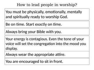How to lead people in worship?
You must be physically, emotionally, mentally
and spiritually ready to worship God.
Be on time. Start exactly on time.
Always bring your Bible with you.
Your energy is contagious. Even the tone of your
voice will set the congregation into the mood you
display.
Always wear the appropriate attire.
You are encouraged to sit in front.
 