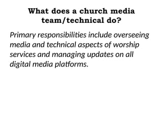 What does a church media
team/technical do?
Primary responsibilities include overseeing
media and technical aspects of worship
services and managing updates on all
digital media platforms.
 