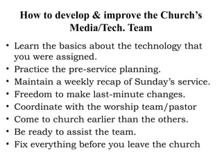 How to develop & improve the Church’s
Media/Tech. Team
• Learn the basics about the technology that
you were assigned.
• Practice the pre-service planning.
• Maintain a weekly recap of Sunday’s service.
• Freedom to make last-minute changes.
• Coordinate with the worship team/pastor
• Come to church earlier than the others.
• Be ready to assist the team.
• Fix everything before you leave the church
 