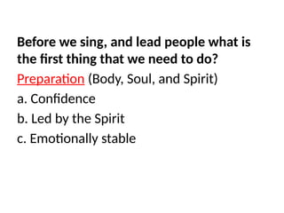 Before we sing, and lead people what is
the first thing that we need to do?
Preparation (Body, Soul, and Spirit)
a. Confidence
b. Led by the Spirit
c. Emotionally stable
 