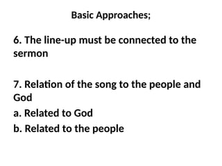 Basic Approaches;
6. The line-up must be connected to the
sermon
7. Relation of the song to the people and
God
a. Related to God
b. Related to the people
 