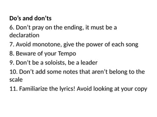 Do’s and don’ts
6. Don’t pray on the ending, it must be a
declaration
7. Avoid monotone, give the power of each song
8. Beware of your Tempo
9. Don’t be a soloists, be a leader
10. Don’t add some notes that aren’t belong to the
scale
11. Familiarize the lyrics! Avoid looking at your copy
 