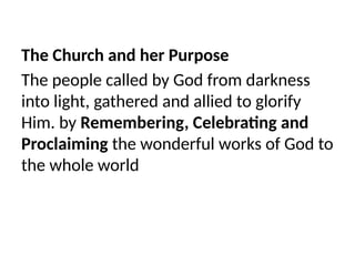 The Church and her Purpose
The people called by God from darkness
into light, gathered and allied to glorify
Him. by Remembering, Celebrating and
Proclaiming the wonderful works of God to
the whole world
 