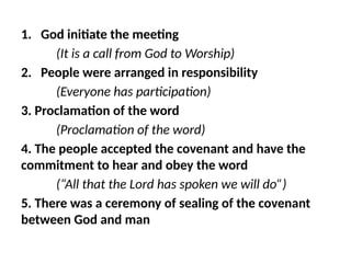 1. God initiate the meeting
(It is a call from God to Worship)
2. People were arranged in responsibility
(Everyone has participation)
3. Proclamation of the word
(Proclamation of the word)
4. The people accepted the covenant and have the
commitment to hear and obey the word
(“All that the Lord has spoken we will do”)
5. There was a ceremony of sealing of the covenant
between God and man
 