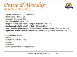 Praise & Worship
Results of Worship
•Victory – Psalm 9:1-3, 2 Chronicles 20
•Deliverance – Acts 16:25
•Strength – Nehemiah 8:10
•Obtain/receive – Isaiah 12:3
•Helps us to hear God clearer and give direction – Acts 13
•It enhances the Spiritual gift of God – 2Kings 3:14-16
•It sets an atmosphere where the Lord inhabits and can move – 2Chronicles 5:20
•It precedes increase and multiplication – Psalm 67:5-6, Mark 6, Jeremiah 33:10-12

Personal experiences:
•Healing
•Being filled with the Spirit
•Success
•Revelation
•Quick appropriation of God promises


                           Class 9 - Praise & Worship          11
 